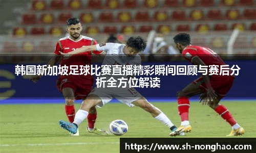 韩国新加坡足球比赛直播精彩瞬间回顾与赛后分析全方位解读